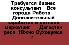 Требуется бизнес-консультант - Все города Работа » Дополнительный заработок и сетевой маркетинг   . Дагестан респ.,Южно-Сухокумск г.